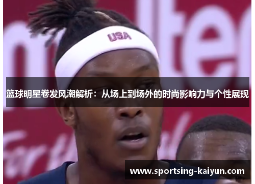 篮球明星卷发风潮解析：从场上到场外的时尚影响力与个性展现